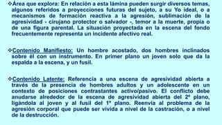 ❖Área que explora: En relación a esta lámina pueden surgir diversos temas,
algunos referidos a proyecciones futuras del sujeto, a su Yo ideal, o a
mecanismos de formación reactiva a la agresión, sublimación de la
agresividad - cirujano protector o salvador -, temor a la muerte, propia o
de una figura parental. La situación proyectada en la escena del fondo
frecuentemente representa un incidente afectivo real.
❖Contenido Manifiesto: Un hombre acostado, dos hombres inclinados
sobre él con un instrumento. En primer plano un joven solo que da la
espalda a la escena, y un fusil.
❖Contenido Latente: Referencia a una escena de agresividad abierta a
través de la presencia de hombres adultos y un adolescente en un
contexto de posiciones contrastantes activo/pasivo. El conflicto debe
anudarse alrededor de la escena de agresividad abierta del 2º plano,
ligándola al joven y al fusil del 1º plano. Reenvía al problema de la
agresión corporal que puede ser vivida a nivel de la castración, o a nivel
de la destrucción.
 