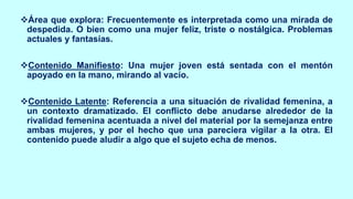 ❖Área que explora: Frecuentemente es interpretada como una mirada de
despedida. O bien como una mujer feliz, triste o nostálgica. Problemas
actuales y fantasías.
❖Contenido Manifiesto: Una mujer joven está sentada con el mentón
apoyado en la mano, mirando al vacío.
❖Contenido Latente: Referencia a una situación de rivalidad femenina, a
un contexto dramatizado. El conflicto debe anudarse alrededor de la
rivalidad femenina acentuada a nivel del material por la semejanza entre
ambas mujeres, y por el hecho que una pareciera vigilar a la otra. El
contenido puede aludir a algo que el sujeto echa de menos.
 