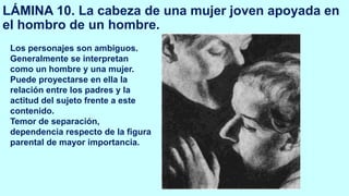 LÁMINA 10. La cabeza de una mujer joven apoyada en
el hombro de un hombre.
Los personajes son ambiguos.
Generalmente se interpretan
como un hombre y una mujer.
Puede proyectarse en ella la
relación entre los padres y la
actitud del sujeto frente a este
contenido.
Temor de separación,
dependencia respecto de la figura
parental de mayor importancia.
 