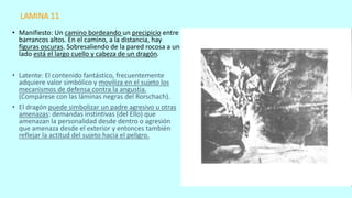 LAMINA 11
• Manifiesto: Un camino bordeando un precipicio entre
barrancos altos. En el camino, a la distancia, hay
figuras oscuras. Sobresaliendo de la pared rocosa a un
lado está el largo cuello y cabeza de un dragón.
• Latente: El contenido fantástico, frecuentemente
adquiere valor simbólico y moviliza en el sujeto los
mecanismos de defensa contra la angustia.
(Compárese con las láminas negras del Rorschach).
• El dragón puede simbolizar un padre agresivo u otras
amenazas: demandas instintivas (del Ello) que
amenazan la personalidad desde dentro o agresión
que amenaza desde el exterior y entonces también
reflejar la actitud del sujeto hacia el peligro.
 