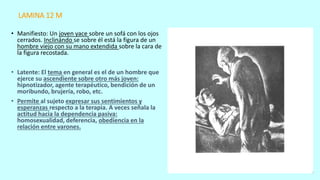 LAMINA 12 M
• Manifiesto: Un joven yace sobre un sofá con los ojos
cerrados. Inclinándo se sobre él está la figura de un
hombre viejo con su mano extendida sobre la cara de
la figura recostada.
• Latente: El tema en general es el de un hombre que
ejerce su ascendiente sobre otro más joven:
hipnotizador, agente terapéutico, bendición de un
moribundo, brujería, robo, etc.
• Permite al sujeto expresar sus sentimientos y
esperanzas respecto a la terapia. A veces señala la
actitud hacia la dependencia pasiva:
homosexualidad, deferencia, obediencia en la
relación entre varones.
 