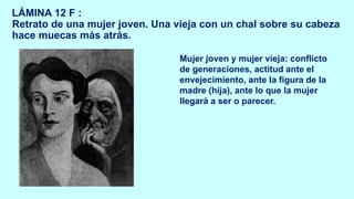 LÁMINA 12 F :
Retrato de una mujer joven. Una vieja con un chal sobre su cabeza
hace muecas más atrás.
Mujer joven y mujer vieja: conflicto
de generaciones, actitud ante el
envejecimiento, ante la figura de la
madre (hija), ante lo que la mujer
llegará a ser o parecer.
 