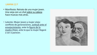 LAMINA 12 F
• Manifiesto: Retrato de una mujer joven.
Una vieja con un chal sobre su cabeza
hace muecas más atrás.
• Latente: Mujer joven y mujer vieja:
conflicto de generaciones, actitud ante el
envejecimiento, ante la figura de la
madre (hija), ante lo que la mujer llegará
a ser o parecer.
 