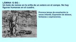LÁMINA 12 BG :
Un bote de remos en la orilla de un estero en el campo. No hay
figuras humanas en el cuadro.
Provoca temas de ensoñación (a
veces infantil). Expresión de deseos,
fantasías o aspiraciones.
 