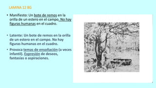 LAMINA 12 BG
• Manifiesto: Un bote de remos en la
orilla de un estero en el campo. No hay
figuras humanas en el cuadro.
• Latente: Un bote de remos en la orilla
de un estero en el campo. No hay
figuras humanas en el cuadro.
• Provoca temas de ensoñación (a veces
infantil). Expresión de deseos,
fantasías o aspiraciones.
 