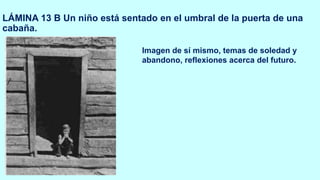LÁMINA 13 B Un niño está sentado en el umbral de la puerta de una
cabaña.
Imagen de sí mismo, temas de soledad y
abandono, reflexiones acerca del futuro.
 