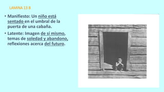 LAMINA 13 B
• Manifiesto: Un niño está
sentado en el umbral de la
puerta de una cabaña.
• Latente: Imagen de sí mismo,
temas de soledad y abandono,
reflexiones acerca del futuro.
 