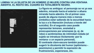 LÁMINA 14 LA SILUETA DE UN HOMBRE (O MUJER) CONTRA UNA VENTANA
ABIERTA. EL RESTO DEL CUADRO ES TOTALMENTE NEGRO.
La figura es ambigua: el personaje se ve ya sea
adentro, mirando hacia el exterior o afuera
mirando hacia adentro. En el primer caso
puede de alguna manera más o menos
simbólica estar saliendo de la oscuridad hacia
la luz o a la liberación (incluso a través del
suicidio). En el segundo caso puede
representar temores, ansiedad o
preocupaciones por amenazas (p. ej. de
robo) o sentimientos de intimidad violada (el
sujeto se introduce ilícitamente -por la
ventana- a un espacio personal).
El contraste claro-oscuro también puede
sugerir la dicotomía del humor (optimismo -
pesimismo) y permitir la expresión de
frustraciones, esperanzas, etc.
 