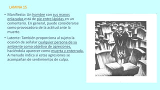 LAMINA 15
• Manifiesto: Un hombre con sus manos
enlazadas está de pie entre lápidas en un
cementerio. En general, puede considerarse
como provocadora de la actitud ante la
muerte.
• Latente: También proporciona al sujeto la
ocasión de señalar cualquier persona de su
ambiente como objetivo de agresiones,
haciéndola aparecer como muerta y enterrada.
A menudo indica si estas agresiones se
acompañan de sentimientos de culpa.
 