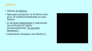 LAMINA 16
• Lámina en blanco.
• Apta para proyectar en la forma más
pura. El material producido en esta
lámina
• es de gran importancia y representa
tal vez lo que el sujeto
conscientemente "se permite
fantasear".
• Importante comparar con lámina 1.
 