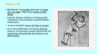 LAMINA 17 BM
• Manifiesto: Un hombre desnudo se trepa
por una soga. Trepa hacia arriba o hacia
abajo.
• Latente: Temas relativos a la fuerza viril:
exhibición, masculinidad reconocimiento,
impotencia.
• A veces también temas de fuga o escape:
• Si es muy elaborado o con tono afectivo
intenso, el desenlace puede representar las
esperanzas del paciente de escapar a sus
dificultades.
 