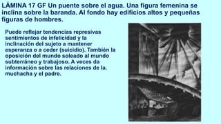 LÁMINA 17 GF Un puente sobre el agua. Una figura femenina se
inclina sobre la baranda. Al fondo hay edificios altos y pequeñas
figuras de hombres.
Puede reflejar tendencias represivas
sentimientos de infelicidad y la
inclinación del sujeto a mantener
esperanza o a ceder (suicidio). También la
oposición del mundo soleado al mundo
subterráneo y trabajoso. A veces da
información sobre las relaciones de la.
muchacha y el padre.
 