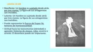 LAMINA 18 MB
• Manifiesto: Un hombre es sujetado desde atrás
por tres manos. La figura de sus antagonistas
son invisibles.
• Latente: Un hombre es sujetado desde atrás
por tres manos. La figura de sus antagonistas
son invisibles.
• Puede representar la fuerza del Super-Yo,
temores de homosexualidad.
• Actitud hacia las toxicomanías (ebriedad) o
agresión: historias de ataque, robo, socorro o
arresto. El desenlace puede ser importante.
 