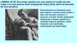 LÁMINA 18 GF Una mujer aprieta con sus manos el cuello de otra
mujer a la cual parece estar empujando hacia atrás sobre la baranda
de una escalera.
Generalmente se interpreta como
dos mujeres, muchas veces madre e
hija: una se pone a atacar o a
socorrer a la otra. Puede representar
tendencias o deseos agresivos o
actitudes hacia la agresión, celos,
reacción a ser dominado,
sentimientos de inferioridad.
 