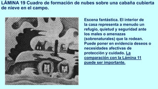 LÁMINA 19 Cuadro de formación de nubes sobre una cabaña cubierta
de nieve en el campo.
Escena fantástica. El interior de
la casa representa a menudo un
refugio, quietud y seguridad ante
los males o amenazas
(sobrenaturales) que la rodean.
Puede poner en evidencia deseos o
necesidades afectivas de
protección y cuidado. La
comparación con la Lámina 11
puede ser importante.
 