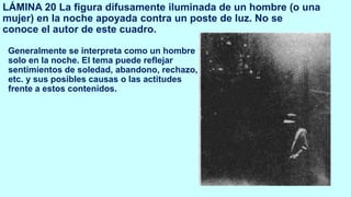 LÁMINA 20 La figura difusamente iluminada de un hombre (o una
mujer) en la noche apoyada contra un poste de luz. No se
conoce el autor de este cuadro.
Generalmente se interpreta como un hombre
solo en la noche. El tema puede reflejar
sentimientos de soledad, abandono, rechazo,
etc. y sus posibles causas o las actitudes
frente a estos contenidos.
 