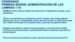 CONSIGNAS
PRIMERA SESIÓN: ADMINISTRACIÓN DE LAS
LAMINAS 1-10
FORMA B. (Para niños y adultos de educación o inteligencia escasas y para
psicóticos).
"Esta es una prueba que consiste en contar cuentos. Aquí tengo algunas
figuras que voy a ir enseñándole. Quiero que me invente un cuento para cada
una. Usted me dirá qué ha sucedido antes y qué está sucediendo ahora.
Explique qué sienten y piensan los personajes y cómo terminará. Puede
inventar el cuento que quiera. ¿Comprende? Bueno, entonces, aquí tiene la
primera figura.
Tiene 5 minutos para el primer cuento. Veremos qué bien puede hacerlo."
 
