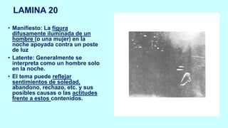 LAMINA 20
• Manifiesto: La figura
difusamente iluminada de un
hombre (o una mujer) en la
noche apoyada contra un poste
de luz
• Latente: Generalmente se
interpreta como un hombre solo
en la noche.
• El tema puede reflejar
sentimientos de soledad,
abandono, rechazo, etc. y sus
posibles causas o las actitudes
frente a estos contenidos.
 