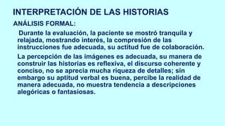 INTERPRETACIÓN DE LAS HISTORIAS
ANÁLISIS FORMAL:
Durante la evaluación, la paciente se mostró tranquila y
relajada, mostrando interés, la compresión de las
instrucciones fue adecuada, su actitud fue de colaboración.
La percepción de las imágenes es adecuada, su manera de
construir las historias es reflexiva, el discurso coherente y
conciso, no se aprecia mucha riqueza de detalles; sin
embargo su aptitud verbal es buena, percibe la realidad de
manera adecuada, no muestra tendencia a descripciones
alegóricas o fantasiosas.
 