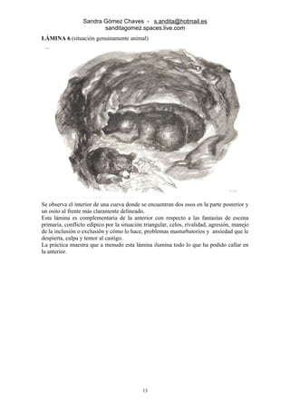 Sandra Gómez Chaves - s.andita@hotmail.es
                         sanditagomez.spaces.live.com
LÁMINA 6 (situación genuinamente animal)




Se observa el interior de una cueva donde se encuentran dos osos en la parte posterior y
un osito al frente más claramente delineado.
Esta lámina es complementaria de la anterior con respecto a las fantasías de escena
primaria, conflicto edípico por la situación triangular, celos, rivalidad, agresión, manejo
de la inclusión o exclusión y cómo lo hace, problemas masturbatorios y ansiedad que le
despierta, culpa y temor al castigo.
La práctica muestra que a menudo esta lámina ilumina todo lo que ha podido callar en
la anterior.




                                            13
 