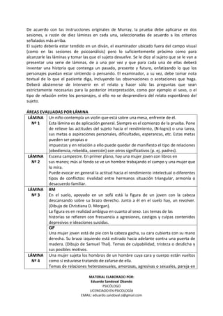 MATERIAL ELABORADO POR:
Eduardo Sandoval Obando
PSICÓLOGO
LICENCIADO EN PSICOLOGÍA
EMAIL: eduardo.sandoval.o@gmail.com
De acuerdo con las instrucciones originales de Murray, la prueba debe aplicarse en dos
sesiones, a razón de diez láminas en cada una, seleccionadas de acuerdo a los criterios
señalados más arriba.
El sujeto debería estar tendido en un diván, el examinador ubicado fuera del campo visual
(como en las sesiones de psicoanálisis) pero lo suficientemente próximo como para
alcanzarle las láminas y tomar las que el sujeto devuelve. Se le dice al sujeto que se le van a
presentar una serie de láminas, de a una por vez y que para cada una de ellas deberá
inventar una historia que contenga un pasado, presente y futuro, enfatizando lo que los
personajes puedan estar sintiendo o pensando. El examinador, a su vez, debe tomar nota
textual de lo que el paciente diga, incluyendo las observaciones o acotaciones que haga.
Deberá abstenerse de intervenir en el relato y hacer sólo las preguntas que sean
estrictamente necesarias para la posterior interpretación, como por ejemplo el sexo, o el
tipo de relación entre los personajes, si ello no se desprendiera del relato espontáneo del
sujeto.
ÁREAS EVALUADAS POR LÁMINA
LÁMINA
Nº 1
Un niño contempla un violín que está sobre una mesa, enfrente de él.
Esta lámina es de aplicación general. Siempre es el comienzo de la prueba. Pone
de relieve las actitudes del sujeto hacia el rendimiento, (N-logro) o una tarea,
sus metas o aspiraciones personales, dificultades, esperanzas, etc. Estas metas
pueden ser propias o
impuestas y en relación a ello puede quedar de manifiesto el tipo de relaciones
(obediencia, rebeldía, coerción) con otros significativos (p. ej. padres).
LÁMINA
Nº 2
Escena campestre. En primer plano, hay una mujer joven con libros en
sus manos; más al fondo se ve un hombre trabajando el campo y una mujer que
lo mira.
Puede evocar en general la actitud hacia el rendimiento intelectual o diferentes
tipos de conflictos: rivalidad entre hermanos situación triangular, armonía o
desacuerdo familiar.
BM
En el suelo, apoyado en un sofá está la figura de un joven con la cabeza
descansando sobre su brazo derecho. Junto a él en el suelo hay, un revolver.
(Dibujo de Christiana D. Morgan).
La figura es en realidad ambigua en cuanto al sexo. Los temas de las
historias se refieren con frecuencia a agresiones, castigos y culpas contenidos
depresivos e ideaciones suicidas.
LÁMINA
Nº 3
GF
Una mujer joven está de pie con la cabeza gacha, su cara cubierta con su mano
derecha. Su brazo izquierdo está estirado hacia adelante contra una puerta de
madera. (Dibujo de Samuel Thal). Temas de culpabilidad, tristeza o desdicha y
sus posibles motivos.
LÁMINA
Nº 4
Una mujer sujeta los hombros de un hombre cuya cara y cuerpo están vueltos
como sí estuviese tratando de zafarse de ella.
Temas de relaciones heterosexuales, amorosas, agresivas o sexuales, pareja en
 