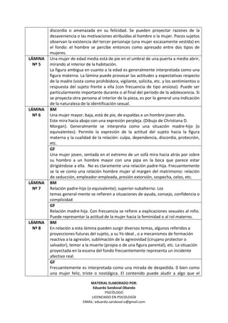 MATERIAL ELABORADO POR:
Eduardo Sandoval Obando
PSICÓLOGO
LICENCIADO EN PSICOLOGÍA
EMAIL: eduardo.sandoval.o@gmail.com
discordia o amenazada en su felicidad. Se pueden proyectar razones de la
desaveniencia o las motivaciones atribuidas al hombre o la mujer. Pocos sujetos
observan la existencia del tercer personaje (una mujer escasamente vestida) en
el fondo: el hombre se percibe entonces como apresado entre dos tipos de
mujeres.
LÁMINA
Nº 5
Una mujer de edad media está de pie en el umbral de una puerta a medio abrir,
mirando al interior de la habitación.
La figura ambigua en cuanto a la edad es generalmente interpretada como una
figura materna. La lámina puede provocar las actitudes y expectativas respecto
de la madre (vista como prohibidora, vigilante, solícita, etc. y los sentimientos o
respuesta del sujeto frente a ella (con frecuencia de tipo ansioso). Puede ser
particularmente importante durante o al final del período de la adolescencia. Si
se proyecta otra persona al interior de la pieza, es por lo general una indicación
de la naturaleza de la identificación sexual.
BM
Una mujer mayor, baja, está de pie, de espaldas a un hombre joven alto.
Este mira hacia abajo con una expresión perpleja. (Dibujo de Christiana D.
Morgan). Generalmente se interpreta como una situación madre-hijo (o
equivalentes). Permite la expresión de la actitud del sujeto hacia la figura
materna y la cualidad de la relación: culpa, dependencia, discordia, protección,
etc.
LÁMINA
Nº 6
GF
Una mujer joven, sentada en el extremo de un sofá mira hacia atrás por sobre
su hombro a un hombre mayor con una pipa en la boca que parece estar
dirigiéndose a ella. No es claramente una relación padre-hija. Frecuentemente
se la ve como una relación hombre mujer al margen del matrimonio: relación
de seducción, empleador-empleada, presión extorsión, sospecha, celos, etc.
BM
Relación padre-hijo (o equivalente); superior-subalterno. Los
temas general-mente se refieren a situaciones de ayuda, consejo, confidencia o
complicidad
LÁMINA
Nº 7
GF
Relación madre-hija. Con frecuencia se refiere a explicaciones sexuales al niño.
Puede representar la actitud de la mujer hacia la feminidad o al rol materno.
BM
En relación a esta lámina pueden surgir diversos temas, algunos referidos a
proyecciones futuras del sujeto, a su Yo ideal , o a mecanismos de formación
reactiva a la agresión, sublimación de la agresividad (cirujano protector o
salvador), temor a la muerte (propia o de una figura parental), etc. La situación
proyectada en la escena del fondo frecuentemente representa un incidente
afectivo real.
LÁMINA
Nº 8
GF
Frecuentemente es interpretada como una mirada de despedida. 0 bien como
una mujer feliz, triste o nostálgica. El contenido puede aludir a algo que el
 