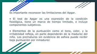 Es importante reconocer las limitaciones del Apgar.
• El test de Apgar es una expresión de la condición
fisiológica, tiene un marco de tiempo limitado, e incluye
componentes subjetivos.
• Elementos de la puntuación como el tono, color, y la
irritabilidad refleja, en parte dependerán de la madurez del
niño. Los prematuros sin evidencia de asfixia puede recibir
baja puntuación por inmadurez
 