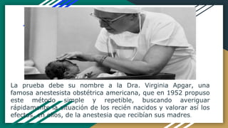La prueba debe su nombre a la Dra. Virginia Apgar, una
famosa anestesista obstétrica americana, que en 1952 propuso
este método simple y repetible, buscando averiguar
rápidamente la situación de los recién nacidos y valorar así los
efectos, en ellos, de la anestesia que recibían sus madres.
 
