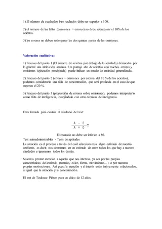 1) El número de cuadrados bien tachados debe ser superior a 100..
2) el número de las fallas (omisiones + errores) no debe sobrepasar el 10% de los
aciertos.
3) los errores no deben sobrepasar las dos quintas partes de las omisiones.
Valoración cualitativa:
1) Fracaso del punto 1 (El número de aciertos por debajo de lo señalado) demuestra por
lo general una inhibición anímica. Un puntaje alto de aciertos con muchos errores y
omisiones (ejecución precipitada) puede indicar un estado de ansiedad generalizada.
2) Fracaso del punto 2 (errores + omisiones por encima del 10 % de los aciertos),
podemos considerarlo una falla de concentración, que será profunda en el caso de que
superen el 20 %.
3) Fracaso del punto 3 (proporción de errores sobre omisiones), podemos interpretarlo
como falta de inteligencia, cotejándolo con otras técnicas de inteligencia.
Otra fórmula para evaluar el resultado del test:
El resutado no debe ser inferior a 80.
Test autoadministrables - Tests de aptitudes
La atención es el proceso a través del cuál seleccionamos algún estímulo de nuestro
ambiente, es decir, nos centramos en un estímulo de entre todos los que hay a nuestro
alrededor e ignoramos todos los demás.
Solemos prestar atención a aquello que nos interesa, ya sea por las propias
características del estímulo (tamaño, color, forma, movimiento…) o por nuestras
propias motivaciones. Así pues, la atención y el interés están íntimamente relacionados,
al igual que la atención y la concentración.
El test de Toulouse Piéron para un chico de 12 años.
 