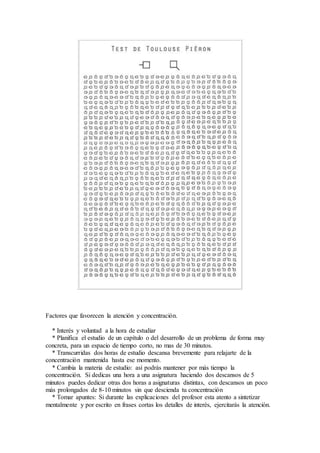 Factores que favorecen la atención y concentración.
* Interés y voluntad a la hora de estudiar
* Planifica el estudio de un capítulo o del desarrollo de un problema de forma muy
concreta, para un espacio de tiempo corto, no mas de 30 minutos.
* Transcurridas dos horas de estudio descansa brevemente para relajarte de la
concentración mantenida hasta ese momento.
* Cambia la materia de estudio: así podrás mantener por más tiempo la
concentración. Si dedicas una hora a una asignatura haciendo dos descansos de 5
minutos puedes dedicar otras dos horas a asignaturas distintas, con descansos un poco
más prolongados de 8-10 minutos sin que descienda tu concentración
* Tomar apuntes: Si durante las explicaciones del profesor esta atento a sintetizar
mentalmente y por escrito en frases cortas los detalles de interés, ejercitarás la atención.
 