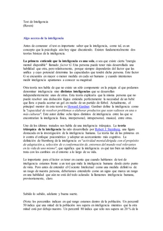 Test de Inteligencia
(Raven)
Algo acerca de la inteligencia
Antes de comenzar el test es importante saber que la inteligencia, como tal, es un
concepto que la psicología aún hoy sigue discutiendo. Existen fundamentalmente dos
teorías básicas de la inteligencia.
La primera entiende que la inteligencia es una sola, o sea que existe cierta "energía
mental disponible" llamado factor G. Una persona puede tener más desarrollada una
habilidad que otra, pero relativamente, porque siempre dependerán del factor que las
unifica y cuyo potencial determina las capacidades que tendrá dicha persona. Este factor
G se encuentra en mayor o menor medida en cada ser humano y cuando intentamos
medir inteligencia apuntamos a conocer su magnitud.
Otra teoría nos habla de que no existe un sólo componente en la psiquis al que podamos
denominar inteligencia sino distintas inteligencias que se desarrollan
independientemente unas de otras. Esta teoría explicaría que la misma persona que no
puede resolver una deducción lógica entienda perfectamente la necesidad de un bebé
que llora o pueda acertar un gol en medio de un partido de fútbol. Actualmente, el
principal mentor de esta teoría es Howard Gardner. Gardner define la inteligencia como
la "capacidad de resolver problemas o elaborar productos que sean valiosos en una o
más culturas". Este autor define ocho tipos distintos de inteligencia entre las que se
encontrarían la inteligencia física, interpersonal, intrapersonal, musical, entre otras.
Uno de los últimos tratados nos habla de una inteligencia triárquica. La teoría
triárquica de la inteligencia ha sido desarrollada por Robert J. Sternberg, una figura
destacada en la investigación de la inteligencia humana. La teoría fue de las primeras en
ir contra el enfoque psicométrico y adoptar un acercamiento más cognitivo. La
definición de Sternberg de la inteligencia es “actividad mental dirigida con el propósito
de adaptación a, selección de o conformación de, entornos del mundo real relevantes
en la vida de uno mismo”, que significa que la inteligencia es qué tan bien un individuo
trata con los cambios en el entorno a lo largo de su vida.
Lo importante para el lector es tener en cuenta que cuando hablamos de test de
inteligencia estamos frente a un test que mide la inteligencia humana desde cierto punto
de vista. Pero antes de entender el Cociente Intelectual como una medida definitiva de
un rasgo de nuestra persona, deberíamos entenderlo como un signo que marca un rango
en una habilidad que aún no está del todo aclarada: la llamamos inteligencia humana,
provisoriamente, claro.
Sabido lo sabido, adelante y buena suerte.
(Nota: los percentiles indican en qué rango estamos dentro de la población. Un percentil
50 indica que una mitad de la población nos supera en inteligencia mientras que la otra
mitad está por debajo nuestro. Un percentil 80 indica que sólo nos supera un 20 % de la
 