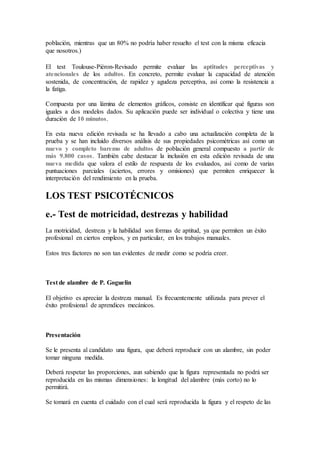 población, mientras que un 80% no podría haber resuelto el test con la misma eficacia
que nosotros.)
El test Toulouse-Piéron-Revisado permite evaluar las aptitudes perceptivas y
atencionales de los adultos. En concreto, permite evaluar la capacidad de atención
sostenida, de concentración, de rapidez y agudeza perceptiva, así como la resistencia a
la fatiga.
Compuesta por una lámina de elementos gráficos, consiste en identificar qué figuras son
iguales a dos modelos dados. Su aplicación puede ser individual o colectiva y tiene una
duración de 10 minutos.
En esta nueva edición revisada se ha llevado a cabo una actualización completa de la
prueba y se han incluido diversos análisis de sus propiedades psicométricas así como un
nuevo y completo baremo de adultos de población general compuesto a partir de
más 9.800 casos. También cabe destacar la inclusión en esta edición revisada de una
nueva medida que valora el estilo de respuesta de los evaluados, así como de varias
puntuaciones parciales (aciertos, errores y omisiones) que permiten enriquecer la
interpretación del rendimiento en la prueba.
LOS TEST PSICOTÉCNICOS
e.- Test de motricidad, destrezas y habilidad
La motricidad, destreza y la habilidad son formas de aptitud, ya que permiten un éxito
profesional en ciertos empleos, y en particular, en los trabajos manuales.
Estos tres factores no son tan evidentes de medir como se podría creer.
Test de alambre de P. Goguelin
El objetivo es apreciar la destreza manual. Es frecuentemente utilizada para prever el
éxito profesional de aprendices mecánicos.
Presentación
Se le presenta al candidato una figura, que deberá reproducir con un alambre, sin poder
tomar ninguna medida.
Deberá respetar las proporciones, aun sabiendo que la figura representada no podrá ser
reproducida en las mismas dimensiones: la longitud del alambre (más corto) no lo
permitirá.
Se tomará en cuenta el cuidado con el cual será reproducida la figura y el respeto de las
 