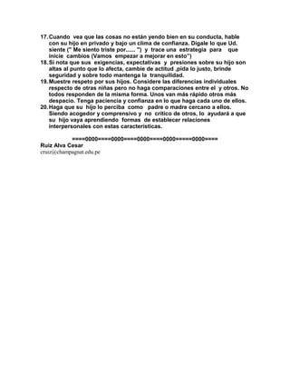 17.Cuando vea que las cosas no están yendo bien en su conducta, hable
con su hijo en privado y bajo un clima de confianza. Dígale lo que Ud.
siente (" Me siento triste por...... ") y trace una estrategia para que
inicie cambios (Vamos empezar a mejorar en esto”)
18.Si nota que sus exigencias, expectativas y presiones sobre su hijo son
altas al punto que lo afecta, cambie de actitud ,pida lo justo, brinde
seguridad y sobre todo mantenga la tranquilidad.
19.Muestre respeto por sus hijos. Considere las diferencias individuales
respecto de otras niñas pero no haga comparaciones entre el y otros. No
todos responden de la misma forma. Unos van más rápido otros más
despacio. Tenga paciencia y confianza en lo que haga cada uno de ellos.
20.Haga que su hijo lo perciba como padre o madre cercano a ellos.
Siendo acogedor y comprensivo y no crítico de otros, lo ayudará a que
su hijo vaya aprendiendo formas de establecer relaciones
interpersonales con estas características.
====0000====0000====0000====0000=====0000====
Ruiz Alva Cesar
cruiz@champagnat.edu.pe
 