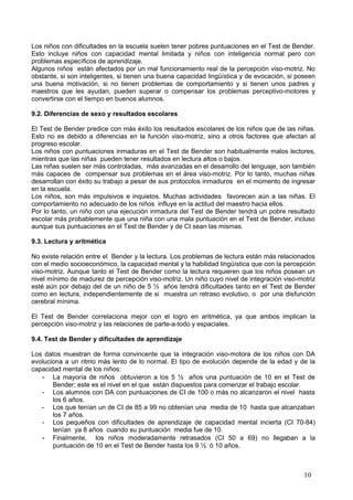 Los niños con dificultades en la escuela suelen tener pobres puntuaciones en el Test de Bender.
Esto incluye niños con capacidad mental limitada y niños con inteligencia normal pero con
problemas específicos de aprendizaje.
Algunos niños están afectados por un mal funcionamiento real de la percepción viso-motriz. No
obstante, si son inteligentes, si tienen una buena capacidad lingüística y de evocación, si poseen
una buena motivación, si no tienen problemas de comportamiento y si tienen unos padres y
maestros que les ayudan, pueden superar o compensar los problemas perceptivo-motores y
convertirse con el tiempo en buenos alumnos.

9.2. Diferencias de sexo y resultados escolares

El Test de Bender predice con más éxito los resultados escolares de los niños que de las niñas.
Esto no es debido a diferencias en la función viso-motriz, sino a otros factores que afectan al
progreso escolar.
Los niños con puntuaciones inmaduras en el Test de Bender son habitualmente malos lectores,
mientras que las niñas pueden tener resultados en lectura altos o bajos.
Las niñas suelen ser más controladas, más avanzadas en el desarrollo del lenguaje, son también
más capaces de compensar sus problemas en el área viso-motriz. Por lo tanto, muchas niñas
desarrollan con éxito su trabajo a pesar de sus protocolos inmaduros en el momento de ingresar
en la escuela.
Los niños, son más impulsivos e inquietos. Muchas actividades favorecen aún a las niñas. El
comportamiento no adecuado de los niños influye en la actitud del maestro hacia ellos.
Por lo tanto, un niño con una ejecución inmadura del Test de Bender tendrá un pobre resultado
escolar más probablemente que una niña con una mala puntuación en el Test de Bender, incluso
aunque sus puntuaciones en el Test de Bender y de CI sean las mismas.

9.3. Lectura y aritmética

No existe relación entre el Bender y la lectura. Los problemas de lectura están más relacionados
con el medio socioeconómico, la capacidad mental y la habilidad lingüística que con la percepción
viso-motriz. Aunque tanto el Test de Bender como la lectura requieren que los niños posean un
nivel mínimo de madurez de percepción viso-motriz. Un niño cuyo nivel de integración viso-motriz
esté aún por debajo del de un niño de 5 ½ años tendrá dificultades tanto en el Test de Bender
como en lectura, independientemente de si muestra un retraso evolutivo, o por una disfunción
cerebral mínima.

El Test de Bender correlaciona mejor con el logro en aritmética, ya que ambos implican la
percepción viso-motriz y las relaciones de parte-a-todo y espaciales.

9.4. Test de Bender y dificultades de aprendizaje

Los datos muestran de forma convincente que la integración viso-motora de los niños con DA
evoluciona a un ritmo más lento de lo normal. El tipo de evolución depende de la edad y de la
capacidad mental de los niños:
   - La mayoría de niños obtuvieron a los 5 ½ años una puntuación de 10 en el Test de
       Bender; este es el nivel en el que están dispuestos para comenzar el trabajo escolar.
   - Los alumnos con DA con puntuaciones de CI de 100 o más no alcanzaron el nivel hasta
       los 6 años.
   - Los que tenían un de CI de 85 a 99 no obtenían una media de 10 hasta que alcanzaban
       los 7 años.
   - Los pequeños con dificultades de aprendizaje de capacidad mental incierta (CI 70-84)
       tenían ya 8 años cuando su puntuación media fue de 10.
   - Finalmente, los niños moderadamente retrasados (CI 50 a 69) no llegaban a la
       puntuación de 10 en el Test de Bender hasta los 9 ½ ó 10 años.



                                                                                              10
 