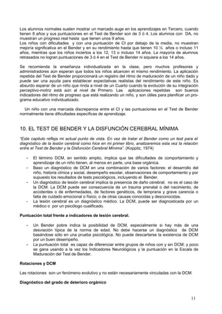 Los alumnos normales suelen mostrar un marcado auge en los aprendizajes en Tercero, cuando
tienen 8 años y sus puntuaciones en el Test de Bender son de 3 ó 4. Los alumnos con DA, no
muestran un progreso real hasta que tienen unos 9 años.
Los niños con dificultades y con una puntuación de CI por debajo de la media, no muestran
mejoría significativa en el Bender y en su rendimiento hasta que tienen 10 ½ años o incluso 11
años, mientras que los niños inciertos a los 12, 13 o incluso 14 años. La mayoría de alumnos
retrasados no logran puntuaciones de 3 ó 4 en el Test de Bender ni siquiera a los 14 años.

Se recomienda la enseñanza individualizada en la clase, pero muchos profesores y
administradores aún esperan que todos los niños alcancen el mismo rendimiento. La aplicación
repetida del Test de Bender proporcionará un registro del ritmo de maduración de un niño dado y
puede ser una ayuda para establecer expectativas realistas del rendimiento de este niño. Es
absurdo esperar de un niño que rinda a nivel de un Cuarto cuando la evolución de su integración
perceptivo-motriz está aún al nivel de Primero. Las aplicaciones repetidas son buenos
indicadores del ritmo de progreso que está realizando un niño, y son útiles para planificar un pro-
grama educativo individualizado.

  Un niño con una marcada discrepancia entre el CI y las puntuaciones en el Test de Bender
normalmente tiene dificultades específicas de aprendizaje.


10. EL TEST DE BENDER Y LA DISFUNCIÓN CEREBRAL MÍNIMA
“Este capitulo refleja mi actual punto de vista. En vez de tratar el Bender como un test para el
diagnóstico de la lesión cerebral como hice en mi primer libro, analizaremos esta vez la relación
entre el Test de Bender y la Disfunción Cerebral Mínima”. (Koppitz, 1974)

   -   El término DCM, en sentido amplio, implica que las dificultades de comportamiento y
       aprendizaje de un niño tienen, al menos en parte, una base orgánica.
   -   Baso un diagnóstico de DCM en una combinación de varios factores: el desarrollo del
       niño, historia clínica y social, desempeño escolar, observaciones de comportamiento y por
       supuesto los resultados de tests psicológicos, incluyendo el Bender.
   -   Un diagnóstico de lesión cerebral implica la presencia de daño cerebral; no es el caso de
       la DCM. La DCM puede ser consecuencia de un trauma prenatal o del nacimiento, de
       accidentes o de enfermedades, de factores genéticos, de temprana y grave carencia o
       falta de cuidado emocional o físico, o de otras causas conocidas y desconocidas.
   -   La lesión cerebral es un diagnóstico médico. La DCM, puede ser diagnosticada por un
       médico o por un psicólogo cualificado.

Puntuación total frente a indicadores de lesión cerebral.

   -   Un Bender pobre indica la posibilidad de DCM, especialmente si hay más de una
       desviación típica de la norma de edad. No debe hacerse un diagnóstico de DCM
       basándose sólo en una prueba psicológica. No puede descartarse la existencia de DCM
       por un buen desempeño.
   -   La puntuación total es capaz de diferenciar entre grupos de niños con y sin DCM; y poco
       se gana usando a la vez los Indicadores Neurológicos y la puntuación en la Escala de
       Maduración del Test de Bender.

Rotaciones y DCM

Las rotaciones son un fenómeno evolutivo y no están necesariamente vinculadas con la DCM.

Diagnóstico del grado de deterioro orgánico


                                                                                               11
 