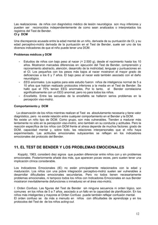 Las realizaciones de niños con diagnóstico médico de lesión neurológica son muy inferiores y
pueden ser reconocidos independientemente de como sean analizados o interpretados los
registros del Test de Bender.
CI y DCM

Una discrepancia acusada entre la edad mental de un niño, derivada de su puntuación de CI, y su
edad perceptivo-motriz derivada de la puntuación en el Test de Bender, suele ser uno de los
diversos indicadores de que el niño puede tener una DCM.

Problemas médicos y DCM

   -   Estudios de niños con bajo peso al nacer (< 2.500 g), desde el nacimiento hasta los 10
       años. Mostraron marcadas diferencias en: ejecución del Test de Bender, comprensión y
       razonamiento abstracto, atención, desarrollo de la motricidad, lenguaje y puntuaciones en
       el CI. Los pequeños con los pesos más bajos al nacer mostraron el mayor grado de
       deficiencias a los 6 y 7 años. El bajo peso al nacer está también asociado con el daño
       neurológico.
   -   EEG anormales. Los sujetos para este estudio fueron niños de inteligencia normal de 5 a
       10 años que habían realizado protocolos inferiores a la media en el Test de Bender. Se
       halló que el 75% tenían EEG anormales, Por lo tanto, el Bender correlaciona
       significativamente con un EEG anormal, pero no para todos los niños.
   -   Encefalitis. Entre las secuelas de la encefalitis se hallaron serios problemas en la
       percepción viso-motriz.

Comportamiento y DCM

  La observación de los niños mientras realizan el Test es absolutamente necesaria y tiene valor
diagnóstico, pero no existe relación entre cualquier comportamiento en el Bender y la DCM.
No existe un niño tipo de DCM. Como grupo, son más vulnerables. Tienden a madurar más
lentamente no sólo en la percepción viso-motriz, sino también en su conducta y actitudes. Pero la
reacción específica de los niños con DCM frente al stress depende de muchos factores: grado de
DCM, capacidad mental y, sobre todo, las relaciones interpersonales que el niño haya
experimentado. Las actitudes emocionales subyacentes se reflejan en los indicadores
emocionales del protocolo del Bender.


11. EL TEST DE BENDER Y LOS PROBLEMAS EMOCIONALES
  Koppitz, 1963, consideró diez signos que pueden diferenciar entre niños con y sin problemas
emocionales. Posteriormente añade dos más, que aparecen pocas veces, pero suelen tener una
implicación clínica considerable.

Los Indicadores Emocionales (IE) no están principalmente relacionados con la edad y
maduración. Los niños con una pobre integración perceptivo-motriz suelen ser vulnerables a
desarrollar dificultades emocionales secundarias. Pero no todos tienen necesariamente
problemas emocionales, ni tampoco todos los niños con Indicadores Emocionales en sus Bender
mostraron inevitablemente disfunciones o inmadurez en el área viso-motriz.

I. Orden Confuso. Las figuras del Test de Bender sin ninguna secuencia ni orden lógico, son
comunes en los niños de 5 a 7 años, asociado a un fallo en la capacidad de planificación. En los
niños más inteligentes y mayores el Orden Confuso puede también reflejar confusión mental.
El orden confuso se da más a menudo en niños con dificultades de aprendizaje y en los
protocolos del Test de de los niños acting-out.



                                                                                             12
 