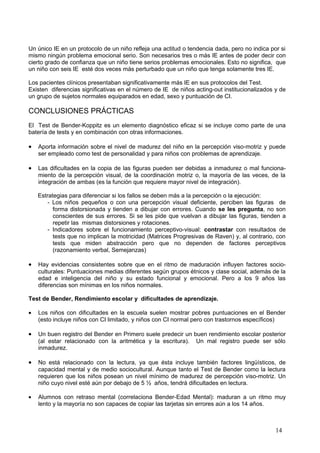 Un único IE en un protocolo de un niño refleja una actitud o tendencia dada, pero no indica por si
mismo ningún problema emocional serio. Son necesarios tres o más IE antes de poder decir con
cierto grado de confianza que un niño tiene serios problemas emocionales. Esto no significa, que
un niño con seis IE esté dos veces más perturbado que un niño que tenga solamente tres IE.

Los pacientes clínicos presentaban significativamente más IE en sus protocolos del Test.
Existen diferencias significativas en el número de IE de niños acting-out institucionalizados y de
un grupo de sujetos normales equiparados en edad, sexo y puntuación de CI.

CONCLUSIONES PRÁCTICAS
El Test de Bender-Koppitz es un elemento diagnóstico eficaz si se incluye como parte de una
batería de tests y en combinación con otras informaciones.

•   Aporta información sobre el nivel de madurez del niño en la percepción viso-motriz y puede
    ser empleado como test de personalidad y para niños con problemas de aprendizaje.

•   Las dificultades en la copia de las figuras pueden ser debidas a inmadurez o mal funciona-
    miento de la percepción visual, de la coordinación motriz o, la mayoría de las veces, de la
    integración de ambas (es la función que requiere mayor nivel de integración).

    Estrategias para diferenciar si los fallos se deben más a la percepción o la ejecución:
        - Los niños pequeños o con una percepción visual deficiente, perciben las figuras de
          forma distorsionada y tienden a dibujar con errores. Cuando se les pregunta, no son
          conscientes de sus errores. Si se les pide que vuelvan a dibujar las figuras, tienden a
          repetir las mismas distorsiones y rotaciones.
        - Indicadores sobre el funcionamiento perceptivo-visual: contrastar con resultados de
          tests que no implican la motricidad (Matrices Progresivas de Raven) y, al contrario, con
          tests que miden abstracción pero que no dependen de factores perceptivos
          (razonamiento verbal, Semejanzas)

•   Hay evidencias consistentes sobre que en el ritmo de maduración influyen factores socio-
    culturales: Puntuaciones medias diferentes según grupos étnicos y clase social, además de la
    edad e inteligencia del niño y su estado funcional y emocional. Pero a los 9 años las
    diferencias son mínimas en los niños normales.

Test de Bender, Rendimiento escolar y dificultades de aprendizaje.

•   Los niños con dificultades en la escuela suelen mostrar pobres puntuaciones en el Bender
    (esto incluye niños con CI limitado, y niños con CI normal pero con trastornos específicos)

•   Un buen registro del Bender en Primero suele predecir un buen rendimiento escolar posterior
    (al estar relacionado con la aritmética y la escritura). Un mal registro puede ser sólo
    inmadurez.

•   No está relacionado con la lectura, ya que ésta incluye también factores lingüísticos, de
    capacidad mental y de medio sociocultural. Aunque tanto el Test de Bender como la lectura
    requieren que los niños posean un nivel mínimo de madurez de percepción viso-motriz. Un
    niño cuyo nivel esté aún por debajo de 5 ½ años, tendrá dificultades en lectura.

•   Alumnos con retraso mental (correlaciona Bender-Edad Mental): maduran a un ritmo muy
    lento y la mayoría no son capaces de copiar las tarjetas sin errores aún a los 14 años.



                                                                                              14
 