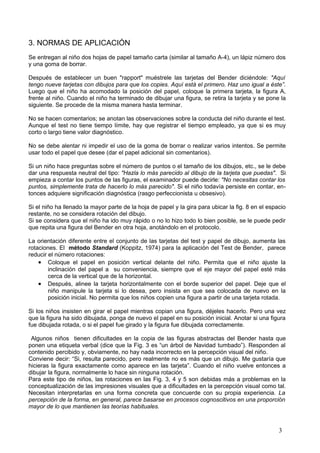 3. NORMAS DE APLICACIÓN
Se entregan al niño dos hojas de papel tamaño carta (similar al tamaño A-4), un lápiz número dos
y una goma de borrar.

Después de establecer un buen "rapport" muéstrele las tarjetas del Bender diciéndole: "Aquí
tengo nueve tarjetas con dibujos para que los copies. Aquí está el primero. Haz uno igual a éste”.
Luego que el niño ha acomodado la posición del papel, coloque la primera tarjeta, la figura A,
frente al niño. Cuando el niño ha terminado de dibujar una figura, se retira la tarjeta y se pone la
siguiente. Se procede de la misma manera hasta terminar.

No se hacen comentarios; se anotan las observaciones sobre la conducta del niño durante el test.
Aunque el test no tiene tiempo límite, hay que registrar el tiempo empleado, ya que si es muy
corto o largo tiene valor diagnóstico.

No se debe alentar ni impedir el uso de la goma de borrar o realizar varios intentos. Se permite
usar todo el papel que desee (dar el papel adicional sin comentarios).

Si un niño hace preguntas sobre el número de puntos o el tamaño de los dibujos, etc., se le debe
dar una respuesta neutral del tipo: "Hazla lo más parecido al dibujo de la tarjeta que puedas". Si
empieza a contar los puntos de las figuras, el examinador puede decirle: "No necesitas contar los
puntos, simplemente trata de hacerlo lo más parecido". Si el niño todavía persiste en contar, en-
tonces adquiere significación diagnóstica (rasgo perfeccionista u obsesivo).

Si el niño ha llenado la mayor parte de la hoja de papel y la gira para ubicar la fig. 8 en el espacio
restante, no se considera rotación del dibujo.
Si se considera que el niño ha ido muy rápido o no lo hizo todo lo bien posible, se le puede pedir
que repita una figura del Bender en otra hoja, anotándolo en el protocolo.

La orientación diferente entre el conjunto de las tarjetas del test y papel de dibujo, aumenta las
rotaciones. El método Standard (Koppitz, 1974) para la aplicación del Test de Bender, parece
reducir el número rotaciones:
    • Coloque el papel en posición vertical delante del niño. Permita que el niño ajuste la
        inclinación del papel a su conveniencia, siempre que el eje mayor del papel esté más
        cerca de la vertical que de la horizontal.
    • Después, alinee la tarjeta horizontalmente con el borde superior del papel. Deje que el
        niño manipule la tarjeta si lo desea, pero insista en que sea colocada de nuevo en la
        posición inicial. No permita que los niños copien una figura a partir de una tarjeta rotada.

Si los niños insisten en girar el papel mientras copian una figura, déjeles hacerlo. Pero una vez
que la figura ha sido dibujada, ponga de nuevo el papel en su posición inicial. Anotar si una figura
fue dibujada rotada, o si el papel fue girado y la figura fue dibujada correctamente.

 Algunos niños tienen dificultades en la copia de las figuras abstractas del Bender hasta que
ponen una etiqueta verbal (dice que la Fig. 3 es “un árbol de Navidad tumbado”). Responden al
contenido percibido y, obviamente, no hay nada incorrecto en la percepción visual del niño.
Conviene decir: “Si, resulta parecido, pero realmente no es más que un dibujo. Me gustaría que
hicieras la figura exactamente como aparece en las tarjeta”. Cuando el niño vuelve entonces a
dibujar la figura, normalmente lo hace sin ninguna rotación.
Para este tipo de niños, las rotaciones en las Fig. 3, 4 y 5 son debidas más a problemas en la
conceptualización de las impresiones visuales que a dificultades en la percepción visual como tal.
Necesitan interpretarlas en una forma concreta que concuerde con su propia experiencia. La
percepción de la forma, en general, parece basarse en procesos cognoscitivos en una proporción
mayor de lo que mantienen las teorías habituales.



                                                                                                   3
 