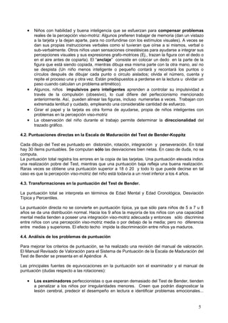 •   Niños con habilidad y buena inteligencia que se esfuerzan para compensar problemas
       reales de la percepción viso-motriz: Algunos prefieren trabajar de memoria (dan un vistazo
       a la tarjeta y la dejan aparte, para no confundirse con los estímulos visuales). A veces se
       dan sus propias instrucciones verbales como sí tuvieran que oírse a si mismos, verbal o
       sub-verbalmente. Otros niños usan sensaciones cinestésicas para ayudarse a integrar sus
       percepciones visuales y sus expresiones grafo-motrices (Ej., trazan la figura con el dedo o
       en el aire antes de copiarla). El “anclaje” consiste en colocar un dedo en la parte de la
       figura que está siendo copiada, mientras dibuja esa misma parte con la otra mano, así no
       se despista (Un niño menos inteligente o pequeño contará y recontará los puntos o
       círculos después de dibujar cada punto o circulo aislados; olvida el número, cuenta y
       repite el proceso una y otra vez. Están predispuestos a perderse en la lectura u olvidar un
       paso cuando calculan un problema aritmético).
   •   Algunos, niños impulsivos pero inteligentes aprenden a controlar su impulsividad a
       través de la compulsión (obsesivo), lo cual difiere del perfeccionismo mencionado
       anteriormente. Así, pueden alinear las figuras, incluso numerarlas a veces. Trabajan con
       extremada lentitud y cuidado, empleando una considerable cantidad de esfuerzo.
   •   Girar el papel y la tarjeta es otra forma de ayudarse, propia de niños inteligentes con
       problemas en la percepción viso-motriz
   •   La observación del niño durante el trabajo permite determinar la direccionalidad del
       trazado gráfico.

4.2. Puntuaciones directas en la Escala de Maduración del Test de Bender-Koppitz

Cada dibujo del Test es puntuado en distorsión, rotación, integración y perseveración. En total
hay 30 ítems puntuables. Se computan sólo las desviaciones bien netas. En caso de duda, no se
computa.
La puntuación total registra los errores en la copia de las tarjetas. Una puntuación elevada indica
una realización pobre del Test, mientras que una puntuación baja refleja una buena realización.
Raras veces se obtiene una puntuación superior a 18 ó 20 y todo lo que puede decirse en tal
caso es que la percepción viso-motriz del niño está todavía a un nivel inferior a los 4 años.

4.3. Transformaciones en la puntuación del Test de Bender.

La puntuación total se interpreta en términos de Edad Mental y Edad Cronológica, Desviación
Típica y Percentiles.

La puntuación directa no se convierte en puntuación típica, ya que sólo para niños de 5 a 7 u 8
años se da una distribución normal. Hacia los 9 años la mayoría de los niños con una capacidad
mental media tienden a poseer una integración viso-motriz adecuada y entonces sólo discrimina
entre niños con una percepción viso-motriz media o por debajo de la media; pero no diferencia
entre medias y superiores. El efecto techo impide la discriminación entre niños ya maduros.

4.4. Análisis de los problemas de puntuación

Para mejorar los criterios de puntuación, se ha realizado una revisión del manual de valoración.
El Manual Revisado de Valoración para el Sistema de Puntuación de la Escala de Maduración del
Test de Bender se presenta en el Apéndice A.

Las principales fuentes de equivocaciones en la puntuación son el examinador y el manual de
puntuación (dudas respecto a las rotaciones):

   •   Los examinadores perfeccionistas o que esperan demasiado del Test de Bender, tienden
       a penalizar a los niños por irregularidades menores. Creen que podrán diagnosticar la
       lesión cerebral, predecir el desempeño en lectura e identificar problemas emocionales...


                                                                                                5
 