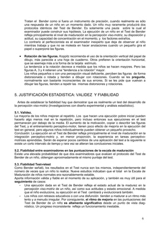 Tratan el Bender como si fuera un instrumento de precisión, cuando realmente es sólo
       una respuesta de un niño en un momento dado. Un niño muy raramente producirá dos
       protocolos idénticos del Test de Bender. Es solamente una pauta sobre la cual el
       examinador puede construir sus hipótesis. La ejecución de un niño en el Test de Bender
       refleja principalmente el nivel de maduración en la percepción viso-motriz, su disposición y
       actitud, su capacidad de concentración en el momento, y los factores extraños.
       Lo contrario al perfeccionista es el examinador inexperto que deja de observar al niño
       mientras trabaja y que no se molesta en hacer anotaciones cuando un pequeño gira el
       papel o superpone las figuras.

   •   Rotación de las figuras. Koppitz recomienda el uso de la orientación vertical del papel de
       dibujo, más parecida a una hoja de cuaderno. Otros prefieren la orientación horizontal,
       que se asemeja más a la forma de la tarjeta estímulo.
       La tendencia a la rotación decrece a medida que los niños se hacen mayores. Pero las
       figuras A, 3 y 4 retienen una “tendencia a la rotación” mayor.
       Los niños pequeños o con una percepción visual deficiente, perciben las figuras de forma
       distorsionada o rotada y tienden a dibujar con rotaciones. Cuando se les pregunta,
       normalmente son bastante inconscientes de sus errores. Si se les pide que vuelvan a
       dibujar las figuras, tienden a repetir las mismas distorsiones y rotaciones.


5. JUSTIFICACIÓN ESTADISTICA: VALIDEZ Y FIABILIDAD
   Antes de establecer la fiabilidad hay que demostrar que es realmente un test del desarrollo de
la percepción viso-motriz (Investigaciones con diseño experimental y análisis estadístico).

5.1. Validez.
La mayoría de los niños mejoran al repetirlo. Los que hacen una ejecución pobre inicial pueden
hacerlo algo menos mal en la repetición, pero incluso entonces sus ejecuciones en el test
permanecen por debajo de la media. El aumento de la motivación, copiar o describir las figuras
del Test, y el entrenamiento perceptivo-motor, tienen poco efecto de mejoría en la ejecución del
test en general, pero algunos niños individualmente pueden obtener un pequeño provecho.
Conclusión: La ejecución en el Test de Bender refleja principalmente el nivel de maduraclón en la
integración perceptivo-motriz y, en menor proporción, la experiencia en tareas perceptivo-
motrices aprendidas. Serán de esperar pocos cambios de una aplicación del test a la siguiente si
existe un corto intervalo de tiempo y rara vez se alteran las conclusiones iniciales.

5.2. Fiabilidad entre examinadores en las puntuaciones de la escala de maduración
Existe una elevada probabilidad de que dos examinadores que evalúen el protocolo del Test de
Bender de un niño, obtengan aproximadamente el mismo puntaje del test.

5.3. Fiabilidad Test-retest
Como Bender señaló, los resultados en el Test nunca son los mismos, independientemente del
número de veces que un niño lo realice. Nueve estudios indicaban que el total en la Escala de
Maduración de niños normales era razonablemente estable.
Aporta información válida y fiable en el momento de su aplicación, y también es muy útil para el
seguimiento de casos:
    - Una ejecución dada en el Test de Bender refleja el estado actual de la madurez en la
        percepción viso-motriz de un niño, así como sus actitudes y estado emocional. A medida
        que el niño evoluciona, su ejecución en el Test cambiará y evolucionará también.
    - Los niños con retrasos educativos o con una disfunción tienden a madurar a un ritmo más
        lento y a menudo irregular. Por consiguiente, el ritmo de mejoría en las puntuaciones del
        Test de Bender de un niño es altamente significativo desde un punto de vista diag-
        nóstico. Un progreso inconsistente refleja un funcionamiento inestable.



                                                                                                6
 