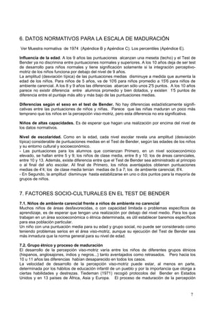 6. DATOS NORMATIVOS PARA LA ESCALA DE MADURACIÓN
Ver Muestra normativa de 1974 (Apéndice B y Apéndice C). Los percentiles (Apéndice E).

Influencia de la edad. A los 9 años las puntuaciones alcanzan una meseta (techo) y el Test de
Bender ya no discrimina entre puntuaciones normales y superiores. A los 10 años deja de ser test
de desarrollo para niños normales y tiene significación solamente si la integración perceptivo-
motriz de los niños funciona por debajo del nivel de 9 años.
La amplitud (desviación típica) de las puntuaciones medias disminuye a medida que aumenta la
edad de los niños. Para niños de 5 años, va de 10'6 para niños promedio a 15'6 para niños de
ambiente carencial. A los 8 y 9 años las diferencias abarcan sólo unos 2'5 puntos. A los 10 años
parece no existir diferencia entre alumnos promedio y bien dotados, y existen 1'5 puntos de
diferencia entre el puntaje más alto y más bajo de las puntuaciones medias.

Diferencias según el sexo en el test de Bender. No hay diferencias estadísticamente signifi-
cativas entre las puntuaciones de niños y niñas. Parece que las niñas maduran un poco más
temprano que los niños en la percepción viso-motriz, pero esta diferencia no era significativa.

Niños de altas capacidades. Es de esperar que hagan una realización por encima del nivel de
los datos normativos.

Nivel de escolaridad. Como en la edad, cada nivel escolar revela una amplitud (desviación
típica) considerable de puntuaciones medias en el Test de Bender, según las edades de los niños
y su entorno cultural y socioeconómico.
- Las puntuaciones para los alumnos que comienzan Primero, en un nivel socioeconómico
elevado, se hallan entre 5 y 9; los niños de clase media, entre 8 y 10; los de áreas carenciales,
entre 10 y 13. Además, existe diferencia entre que el Test de Bender sea administrado al principio
o al final del año escolar. AI final de Primero, los niños aventajados obtienen puntuaciones
medias de 4'4; los de clase media tenían medias de 5 a 7; los de ambiente carencial, 8'4.
- En Segundo, la amplitud disminuye hasta estabilizarse en uno o dos puntos para la mayoría de
grupos de niños.


7. FACTORES SOCIO-CULTURALES EN EL TEST DE BENDER
7.1. Niños de ambiente carencial frente a niños de ambiente no carencial
Muchos niños de áreas desfavorecidas, o con capacidad limitada o problemas específicos de
aprendizaje, es de esperar que tengan una realización por debajo del nivel medio. Para los que
trabajan en un área socioeconómica o étnica determinada, es útil establecer baremos específicos
para esa población particular.
Un niño con una puntuación media para su edad y grupo social, no puede ser considerado como
teniendo problemas serios en el área viso-motriz, aunque su ejecución del Test de Bender sea
más inmadura que la norma general para su nivel de edad.

7.2. Grupo étnico y proceso de maduración
El desarrollo de la percepción viso-motriz varía entre los niños de diferentes grupos étnicos
(hispanos, anglosajones, indios y negros...) tanto aventajados como retrasados. Pero hacia los
10 u 11 años las diferencias habían desaparecido en todos los casos.
La velocidad de desarrollo de la percepción viso-motriz puede estar, al menos en parte,
determinada por los hábitos de educación infantil de un pueblo y por la importancia que otorga a
ciertas habilidades y destrezas. Tiedeman (1971) recogió protocolos del Bender en Estados
Unidos y en 13 países de África, Asia y Europa. El proceso de maduración de la percepción



                                                                                               7
 