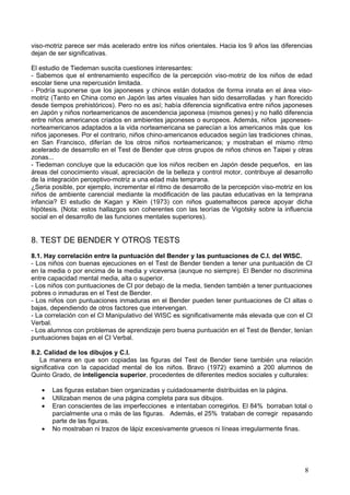 viso-motriz parece ser más acelerado entre los niños orientales. Hacia los 9 años las diferencias
dejan de ser significativas.

El estudio de Tiedeman suscita cuestiones interesantes:
- Sabemos que el entrenamiento específico de la percepción viso-motriz de los niños de edad
escolar tiene una repercusión limitada.
- Podría suponerse que los japoneses y chinos están dotados de forma innata en el área viso-
motriz (Tanto en China como en Japón las artes visuales han sido desarrolladas y han florecido
desde tiempos prehistóricos). Pero no es así; había diferencia significativa entre niños japoneses
en Japón y niños norteamericanos de ascendencia japonesa (mismos genes) y no halló diferencia
entre niños americanos criados en ambientes japoneses o europeos. Además, niños japoneses-
norteamericanos adaptados a la vida norteamericana se parecían a los americanos más que los
niños japoneses. Por el contrario, niños chino-americanos educados según las tradiciones chinas,
en San Francisco, diferían de los otros niños norteamericanos; y mostraban el mismo ritmo
acelerado de desarrollo en el Test de Bender que otros grupos de niños chinos en Taipei y otras
zonas...
- Tiedeman concluye que la educación que los niños reciben en Japón desde pequeños, en las
áreas del conocimiento visual, apreciación de la belleza y control motor, contribuye al desarrollo
de la integración perceptivo-motriz a una edad más temprana.
¿Seria posible, por ejemplo, incrementar el ritmo de desarrollo de la percepción viso-motriz en los
niños de ambiente carencial mediante la modificación de las pautas educativas en la temprana
infancia? El estudio de Kagan y Klein (1973) con niños guatemaltecos parece apoyar dicha
hipótesis. (Nota: estos hallazgos son coherentes con las teorías de Vigotsky sobre la influencia
social en el desarrollo de las funciones mentales superiores).


8. TEST DE BENDER Y OTROS TESTS
8.1. Hay correlación entre la puntuación del Bender y las puntuaciones de C.I. del WISC.
- Los niños con buenas ejecuciones en el Test de Bender tienden a tener una puntuación de CI
en la media o por encima de la media y viceversa (aunque no siempre). El Bender no discrimina
entre capacidad mental media, alta o superior.
- Los niños con puntuaciones de CI por debajo de la media, tienden también a tener puntuaciones
pobres o inmaduras en el Test de Bender.
- Los niños con puntuaciones inmaduras en el Bender pueden tener puntuaciones de CI altas o
bajas, dependiendo de otros factores que intervengan.
- La correlación con el CI Manipulativo del WISC es significativamente más elevada que con el CI
Verbal.
- Los alumnos con problemas de aprendizaje pero buena puntuación en el Test de Bender, tenían
puntuaciones bajas en el CI Verbal.

8.2. Calidad de los dibujos y C.I.
   La manera en que son copiadas las figuras del Test de Bender tiene también una relación
significativa con la capacidad mental de los niños. Bravo (1972) examinó a 200 alumnos de
Quinto Grado, de inteligencia superior, procedentes de diferentes medios sociales y culturales:

   •   Las figuras estaban bien organizadas y cuidadosamente distribuidas en la página.
   •   Utilizaban menos de una página completa para sus dibujos.
   •   Eran conscientes de las imperfecciones e intentaban corregirlos. El 84% borraban total o
       parcialmente una o más de las figuras. Además, el 25% trataban de corregir repasando
       parte de las figuras.
   •   No mostraban ni trazos de lápiz excesivamente gruesos ni líneas irregularmente finas.




                                                                                                8
 