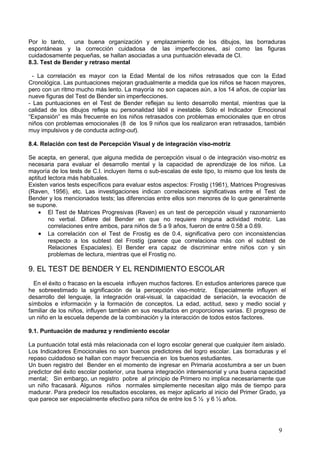 Por lo tanto, una buena organización y emplazamiento de los dibujos, las borraduras
espontáneas y la corrección cuidadosa de las imperfecciones, así como las figuras
cuidadosamente pequeñas, se hallan asociadas a una puntuación elevada de CI.
8.3. Test de Bender y retraso mental

  - La correlación es mayor con la Edad Mental de los niños retrasados que con la Edad
Cronológica. Las puntuaciones mejoran gradualmente a medida que los niños se hacen mayores,
pero con un ritmo mucho más lento. La mayoría no son capaces aún, a los 14 años, de copiar las
nueve figuras del Test de Bender sin imperfecciones.
- Las puntuaciones en el Test de Bender reflejan su lento desarrollo mental, mientras que la
calidad de los dibujos refleja su personalidad lábil e inestable. Sólo el Indicador Emocional
“Expansión” es más frecuente en los niños retrasados con problemas emocionales que en otros
niños con problemas emocionales (8 de los 9 niños que los realizaron eran retrasados, también
muy impulsivos y de conducta acting-out).

8.4. Relación con test de Percepción Visual y de integración viso-motriz

Se acepta, en general, que alguna medida de percepción visual o de integración viso-motriz es
necesaria para evaluar el desarrollo mental y la capacidad de aprendizaje de los niños. La
mayoría de los tests de C.I. incluyen ítems o sub-escalas de este tipo, lo mismo que los tests de
aptitud lectora más habituales.
Existen varios tests específicos para evaluar estos aspectos: Frostig (1961), Matrices Progresivas
(Raven, 1956), etc. Las investigaciones indican correlaciones significativas entre el Test de
Bender y los mencionados tests; las diferencias entre ellos son menores de lo que generalmente
se supone.
    • El Test de Matrices Progresivas (Raven) es un test de percepción visual y razonamiento
        no verbal. Difiere del Bender en que no requiere ninguna actividad motriz. Las
        correlaciones entre ambos, para niños de 5 a 9 años, fueron de entre 0.58 a 0.69.
    • La correlación con el Test de Frostig es de 0.4, significativa pero con inconsistencias
        respecto a los subtest del Frostig (parece que correlaciona más con el subtest de
        Relaciones Espaciales). El Bender era capaz de discriminar entre niños con y sin
        problemas de lectura, mientras que el Frostig no.

9. EL TEST DE BENDER Y EL RENDIMIENTO ESCOLAR
  En el éxito o fracaso en la escuela influyen muchos factores. En estudios anteriores parece que
he sobreestimado la significación de la percepción viso-motriz. Especialmente influyen el
desarrollo del lenguaje, la integración oral-visual, la capacidad de seriación, la evocación de
símbolos e información y la formación de conceptos. La edad, actitud, sexo y medio social y
familiar de los niños, influyen también en sus resultados en proporciones varias. El progreso de
un niño en la escuela depende de la combinación y la interacción de todos estos factores.

9.1. Puntuación de madurez y rendimiento escolar

La puntuación total está más relacionada con el logro escolar general que cualquier ítem aislado.
Los Indicadores Emocionales no son buenos predictores del logro escolar. Las borraduras y el
repaso cuidadoso se hallan con mayor frecuencia en los buenos estudiantes.
Un buen registro del Bender en el momento de ingresar en Primaria acostumbra a ser un buen
predictor del éxito escolar posterior, una buena integración intersensorial y una buena capacidad
mental; Sin embargo, un registro pobre al principio de Primero no implica necesariamente que
un niño fracasará. Algunos niños normales simplemente necesitan algo más de tiempo para
madurar. Para predecir los resultados escolares, es mejor aplicarlo al inicio del Primer Grado, ya
que parece ser especialmente efectivo para niños de entre los 5 ½ y 6 ½ años.




                                                                                               9
 