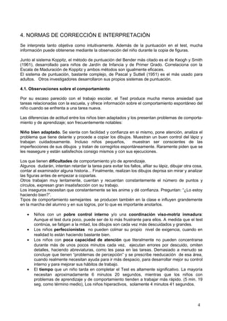 4. NORMAS DE CORRECCIÓN E INTERPRETACIÓN
Se interpreta tanto objetiva como intuitivamente. Además de la puntuación en el test, mucha
información puede obtenerse mediante la observación del niño durante la copia de figuras.
Junto al sistema Koppitz, el método de puntuación del Bender más citado es el de Keogh y Smith
(1961), desarrollado para niños de Jardín de Infancia y de Primer Grado. Correlaciona con la
Escala de Maduración de Koppitz y ambos métodos son igualmente eficaces.
El sistema de puntuación, bastante complejo, de Pascal y Suttell (1951) es el más usado para
adultos. Otros investigadores desarrollaron sus propios sistemas de puntuación.
4.1. Observaciones sobre el comportamiento
Por su escaso parecido con el trabajo escolar, el Test produce mucha menos ansiedad que
tareas relacionadas con la escuela, y ofrece información sobre el comportamiento espontáneo del
niño cuando se enfrenta a una tarea nueva.
Las diferencias de actitud entre los niños bien adaptados y los presentan problemas de comporta-
miento y de aprendizaje; son frecuentemente notables:
Niño bien adaptado. Se sienta con facilidad y confianza en si mismo, pone atención, analiza el
problema que tiene delante y procede a copiar los dibujos. Muestran un buen control del lápiz y
trabajan cuidadosamente. Incluso niños pequeños, muestran ser conscientes de las
imperfecciones de sus dibujos y tratan de corregirlos espontáneamente. Raramente piden que se
les reasegure y están satisfechos consigo mismos y con sus ejecuciones.
Los que tienen dificultades de comportamiento y/o de aprendizaje.
Algunos dudarán, intentan retardar la tarea para evitar los fallos, afilar su lápiz, dibujar otra cosa,
contar al examinador alguna historia... Finalmente, realizan los dibujos deprisa sin mirar y analizar
las figuras antes de empezar a copiarlas.
Otros trabajan muy lentamente, cuentan y recuentan constantemente el número de puntos y
círculos, expresan gran insatisfacción con su trabajo.
Los inseguros necesitan que constantemente se les anime y dé confianza. Preguntan: “¿Lo estoy
haciendo bien?”.
Tipos de comportamiento semejantes se producen también en la clase e influyen grandemente
en la marcha del alumno y en sus logros, por lo que es importante anotarlos.
• Niños con un pobre control interno y/o una coordinación viso-motriz inmadura:
Aunque el test dura poco, puede ser de lo más frustrante para ellos. A medida que el test
continúa, se fatigan a la mitad, los dibujos son cada vez más descuidados y grandes.
• Los niños perfeccionistas no pueden colmar su propio nivel de exigencia, cuando en
realidad lo están haciendo bastante bien.
• Los niños con poca capacidad de atención que literalmente no pueden concentrarse
durante más de unos pocos minutos cada vez, ejecutan errores por descuido, omiten
detalles, haciendo abreviaturas, como les pasa en las tareas. Demasiado a menudo se
concluye que tienen “problemas de percepción” y se prescribe reeducación de esa área,
cuando realmente necesitan ayuda para ir más despacio, para desarrollar mejor su control
interno y para mejorar sus hábitos de trabajo.
• El tiempo que un niño tarda en completar el Test es altamente significativo. La mayoría
necesitan aproximadamente 6 minutos 20 segundos, mientras que los niños con
problemas de aprendizaje y de comportamiento tienden a trabajar más rápido. (5 min. 19
seg. como término medio), Los niños hiperactivos, solamente 4 minutos 41 segundos.
4
 