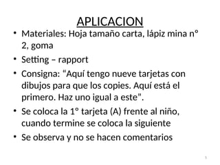 APLICACION
• Materiales: Hoja tamaño carta, lápiz mina nº
2, goma
• Setting – rapport
• Consigna: “Aquí tengo nueve tarjetas con
dibujos para que los copies. Aquí está el
primero. Haz uno igual a este”.
• Se coloca la 1º tarjeta (A) frente al niño,
cuando termine se coloca la siguiente
• Se observa y no se hacen comentarios
5
 