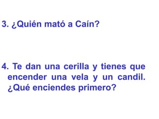 3. ¿Quién mató a Caín?



4. Te dan una cerilla y tienes que
 encender una vela y un candil.
 ¿Qué enciendes primero?
 