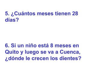 5. ¿Cuántos meses tienen 28
días?



6. Si un niño está 8 meses en
Quito y luego se va a Cuenca,
¿dónde le crecen los dientes?
 