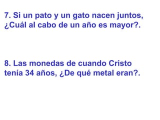 7. Si un pato y un gato nacen juntos,
¿Cuál al cabo de un año es mayor?.



8. Las monedas de cuando Cristo
tenía 34 años, ¿De qué metal eran?.
 