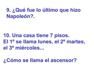 9. ¿Qué fue lo último que hizo
 Napoleón?.


10. Una casa tiene 7 pisos.
El 1º se llama lunes, el 2º martes,
el 3º miércoles...

¿Cómo se llama el ascensor?
 