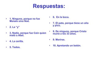 Respuestas:
                                      •   6. En la boca.
•   1. Ninguno, porque no fue
    Moisés sino Noé.
                                      •   7. El pato, porque tiene un año
                                          y pico.
•   2. La “y”
                                      •   8. De ninguno, porque Cristo
•   3. Nadie, porque fue Caín quien       murió a los 33 años.
    mató a Abel.
                                      •   9. Morirse.
•   4. La cerilla.
                                      •   10. Apretando un botón.
•   5. Todos.
 